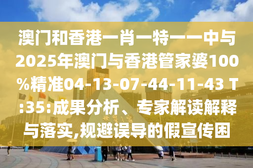澳門和香港一肖一特一一中與2025年澳門與香港管家婆100%精準(zhǔn)04-13-07-44-11-43 T:35:成果分析、專家解讀解釋與落實(shí),規(guī)避誤導(dǎo)的假宣傳困