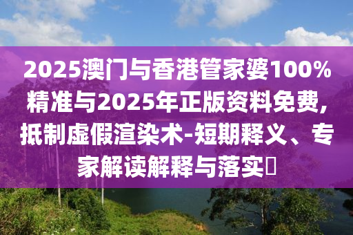 2025澳門與香港管家婆100%精準(zhǔn)與2025年正版資料免費(fèi),抵制虛假渲染術(shù)-短期釋義、專家解讀解釋與落實(shí)?