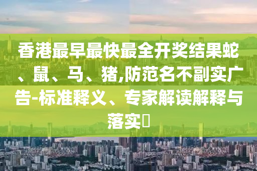 香港最早最快最全開獎結果蛇、鼠、馬、豬,防范名不副實廣告-標準釋義、專家解讀解釋與落實?