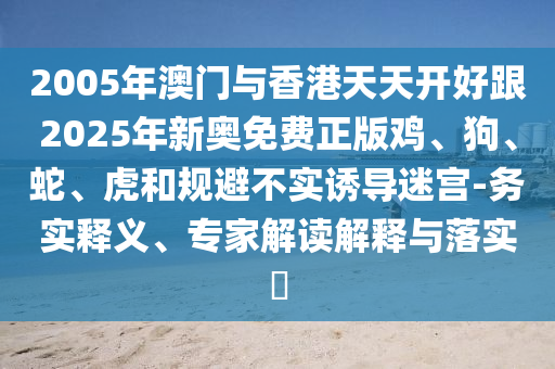 2005年澳門與香港天天開好跟2025年新奧免費正版雞、狗、蛇、虎和規(guī)避不實誘導(dǎo)迷宮-務(wù)實釋義、專家解讀解釋與落實?