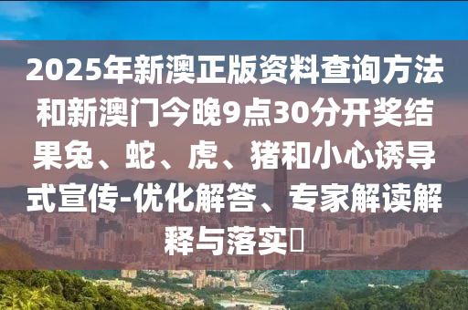 2025年新澳正版資料查詢方法和新澳門今晚9點30分開獎結(jié)果兔、蛇、虎、豬和小心誘導(dǎo)式宣傳-優(yōu)化解答、專家解讀解釋與落實?
