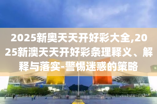 2025新奧天天開好彩大全,2025新澳天天開好彩條理釋義、解釋與落實-警惕迷惑的策略