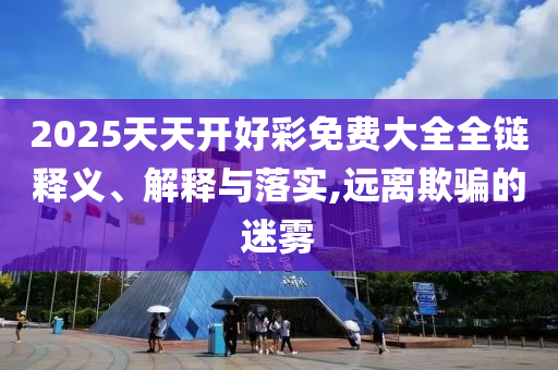 2025天天開好彩免費(fèi)大全全鏈釋義、解釋與落實(shí),遠(yuǎn)離欺騙的迷霧