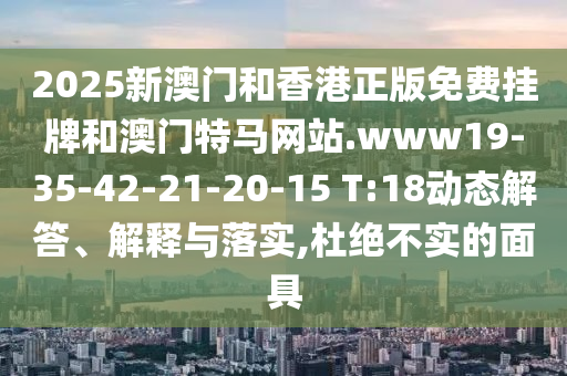 2025新澳門和香港正版免費(fèi)掛牌和澳門特馬網(wǎng)站.www19-35-42-21-20-15 T:18動態(tài)解答、解釋與落實(shí),杜絕不實(shí)的面具