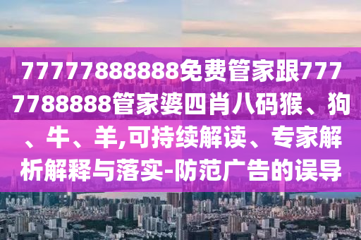 77777888888免費(fèi)管家跟7777788888管家婆四肖八碼猴、狗、牛、羊,可持續(xù)解讀、專家解析解釋與落實(shí)-防范廣告的誤導(dǎo)