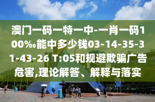 澳門一碼一特一中-一肖一碼100‰能中多少錢03-14-35-31-43-26 T:05和規(guī)避欺騙廣告危害,理論解答、解釋與落實