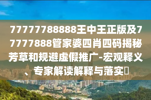 77777788888王中王正版及77777888管家婆四肖四碼揭秘芳草和規(guī)避虛假推廣-宏觀釋義、專家解讀解釋與落實(shí)?