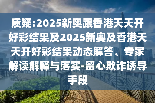 質(zhì)疑:2025新奧跟香港天天開好彩結(jié)果及2025新奧及香港天天開好彩結(jié)果動態(tài)解答、專家解讀解釋與落實(shí)-留心欺詐誘導(dǎo)手段