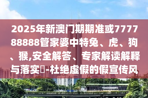 2025年新澳門期期準或777788888管家婆中特兔、虎、狗、猴,安全解答、專家解讀解釋與落實?-杜絕虛假的假宣傳風