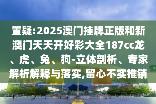 置疑:2025澳門(mén)掛牌正版和新澳門(mén)天天開(kāi)好彩大全187cc龍、虎、兔、狗-立體剖析、專(zhuān)家解析解釋與落實(shí),留心不實(shí)推銷(xiāo)