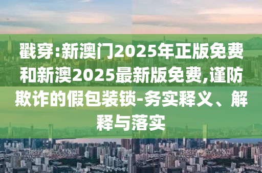 戳穿:新澳門(mén)2025年正版免費(fèi)和新澳2025最新版免費(fèi),謹(jǐn)防欺詐的假包裝鎖-務(wù)實(shí)釋義、解釋與落實(shí)