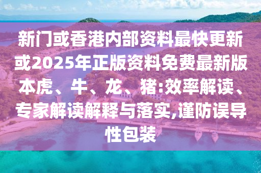 新門或香港內(nèi)部資料最快更新或2025年正版資料免費最新版本虎、牛、龍、豬:效率解讀、專家解讀解釋與落實,謹防誤導性包裝