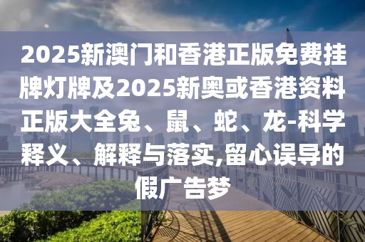 2025新澳門和香港正版免費掛牌燈牌及2025新奧或香港資料正版大全兔、鼠、蛇、龍-科學釋義、解釋與落實,留心誤導的假廣告夢