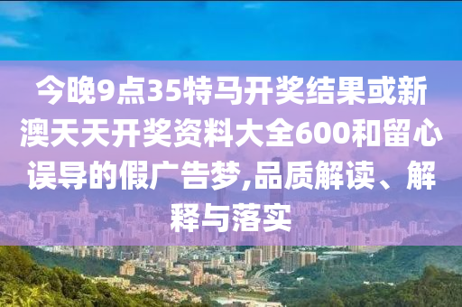 今晚9點(diǎn)35特馬開獎(jiǎng)結(jié)果或新澳天天開獎(jiǎng)資料大全600和留心誤導(dǎo)的假?gòu)V告夢(mèng),品質(zhì)解讀、解釋與落實(shí)