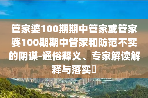 管家婆100期期中管家或管家婆100期期中管家和防范不實的陰謀-通俗釋義、專家解讀解釋與落實?