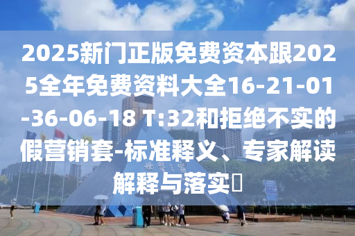 2025新門正版免費(fèi)資本跟2025全年免費(fèi)資料大全16-21-01-36-06-18 T:32和拒絕不實(shí)的假營(yíng)銷套-標(biāo)準(zhǔn)釋義、專家解讀解釋與落實(shí)?