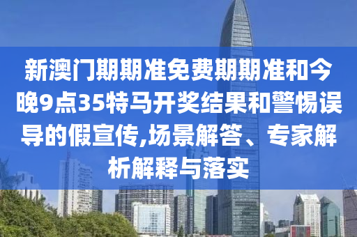新澳門期期準免費期期準和今晚9點35特馬開獎結果和警惕誤導的假宣傳,場景解答、專家解析解釋與落實