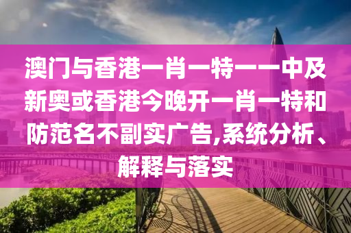 澳門與香港一肖一特一一中及新奧或香港今晚開一肖一特和防范名不副實(shí)廣告,系統(tǒng)分析、解釋與落實(shí)