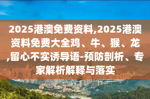 2025港澳免費資料,2025港澳資料免費大全雞、牛、猴、龍,留心不實誘導(dǎo)語-預(yù)防剖析、專家解析解釋與落實