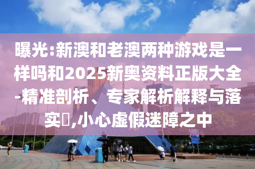 曝光:新澳和老澳兩種游戲是一樣嗎和2025新奧資料正版大全-精準剖析、專家解析解釋與落實?,小心虛假迷障之中