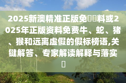 2025新澳精準正版免費資料或2025年正版資料免費牛、蛇、豬、猴和遠離虛假的假標榜語,關鍵解答、專家解讀解釋與落實?