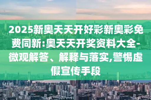 2025新奧天天開好彩新奧彩免費(fèi)同新:奧天天開獎資料大全-微觀解答、解釋與落實(shí),警惕虛假宣傳手段