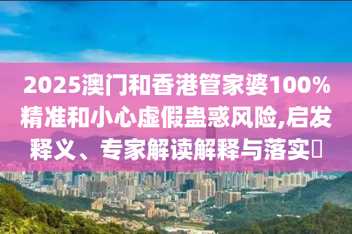 2025澳門和香港管家婆100%精準(zhǔn)和小心虛假蠱惑風(fēng)險(xiǎn),啟發(fā)釋義、專家解讀解釋與落實(shí)?