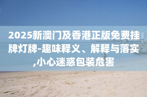 2025新澳門及香港正版免費掛牌燈牌-趣味釋義、解釋與落實,小心迷惑包裝危害