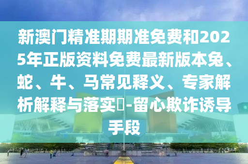 新澳門精準期期準免費和2025年正版資料免費最新版本兔、蛇、牛、馬常見釋義、專家解析解釋與落實?-留心欺詐誘導(dǎo)手段