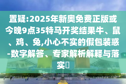 置疑:2025年新奧免費(fèi)正版或今晚9點(diǎn)35特馬開獎(jiǎng)結(jié)果牛、鼠、雞、兔,小心不實(shí)的假包裝惑-數(shù)字解答、專家解析解釋與落實(shí)?