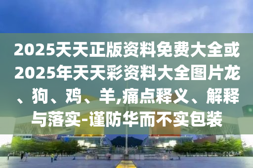 2025天天正版資料免費大全或2025年天天彩資料大全圖片龍、狗、雞、羊,痛點釋義、解釋與落實-謹防華而不實包裝