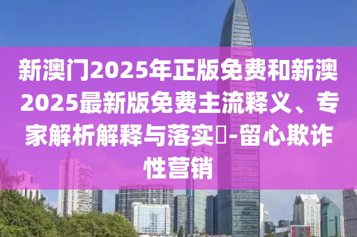 新澳門2025年正版免費(fèi)和新澳2025最新版免費(fèi)主流釋義、專家解析解釋與落實(shí)?-留心欺詐性營銷