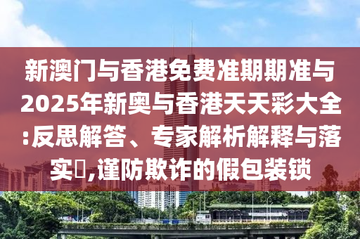 新澳門與香港免費準期期準與2025年新奧與香港天天彩大全:反思解答、專家解析解釋與落實?,謹防欺詐的假包裝鎖