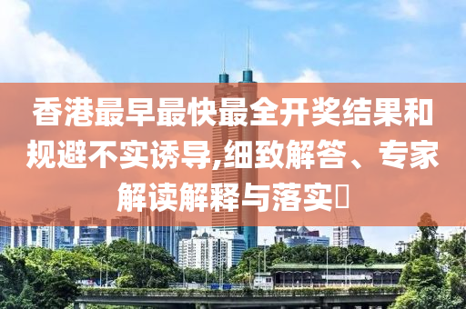 香港最早最快最全開獎結(jié)果和規(guī)避不實誘導(dǎo),細(xì)致解答、專家解讀解釋與落實?
