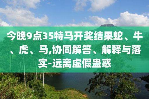 今晚9點35特馬開獎結(jié)果蛇、牛、虎、馬,協(xié)同解答、解釋與落實-遠離虛假蠱惑