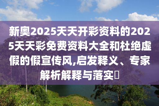 新奧2025天天開(kāi)彩資料的2025天天彩免費(fèi)資料大全和杜絕虛假的假宣傳風(fēng),啟發(fā)釋義、專(zhuān)家解析解釋與落實(shí)?