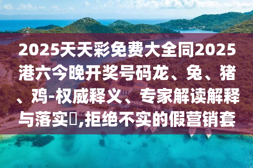 2025天天彩免費大全同2025港六今晚開獎號碼龍、兔、豬、雞-權(quán)威釋義、專家解讀解釋與落實?,拒絕不實的假營銷套