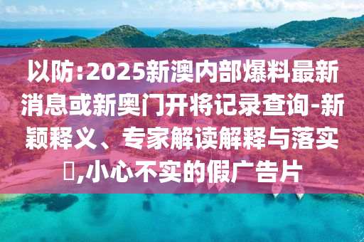 以防:2025新澳內(nèi)部爆料最新消息或新奧門開將記錄查詢-新穎釋義、專家解讀解釋與落實?,小心不實的假廣告片