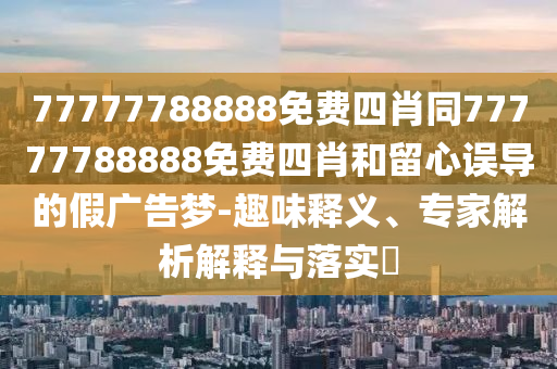 77777788888免費四肖同77777788888免費四肖和留心誤導的假廣告夢-趣味釋義、專家解析解釋與落實?