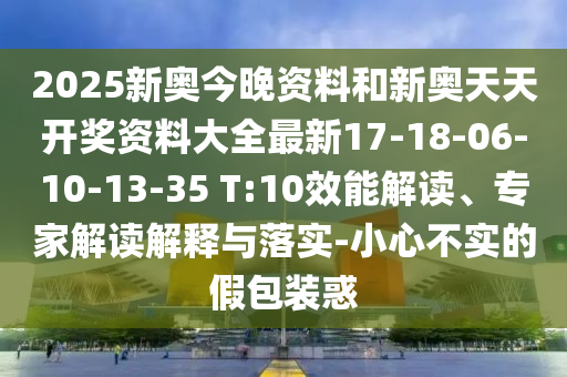 2025新奧今晚資料和新奧天天開獎資料大全最新17-18-06-10-13-35 T:10效能解讀、專家解讀解釋與落實(shí)-小心不實(shí)的假包裝惑