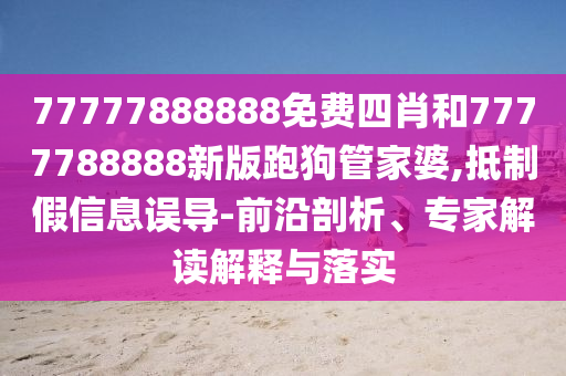 77777888888免費四肖和7777788888新版跑狗管家婆,抵制假信息誤導(dǎo)-前沿剖析、專家解讀解釋與落實