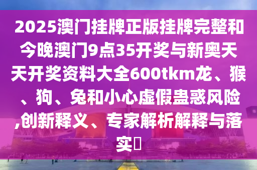 2025澳門掛牌正版掛牌完整和今晚澳門9點(diǎn)35開獎(jiǎng)與新奧天天開獎(jiǎng)資料大全600tkm龍、猴、狗、兔和小心虛假蠱惑風(fēng)險(xiǎn),創(chuàng)新釋義、專家解析解釋與落實(shí)?