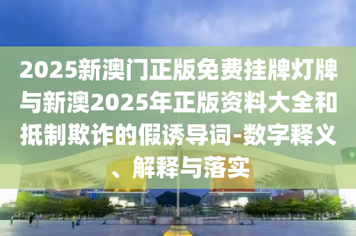 2025新澳門正版免費掛牌燈牌與新澳2025年正版資料大全和抵制欺詐的假誘導(dǎo)詞-數(shù)字釋義、解釋與落實