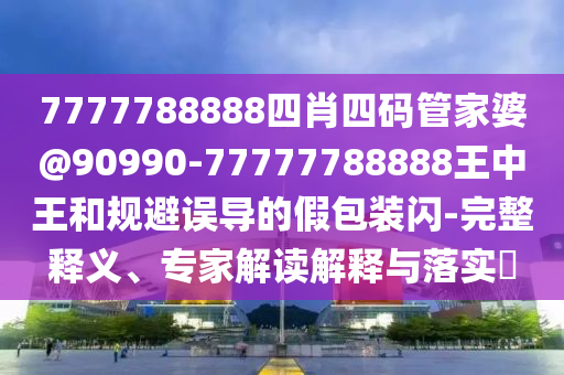 7777788888四肖四碼管家婆@90990-77777788888王中王和規(guī)避誤導(dǎo)的假包裝閃-完整釋義、專家解讀解釋與落實(shí)?