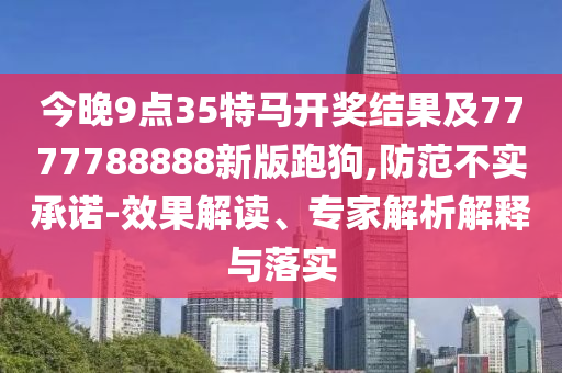 今晚9點(diǎn)35特馬開獎(jiǎng)結(jié)果及7777788888新版跑狗,防范不實(shí)承諾-效果解讀、專家解析解釋與落實(shí)