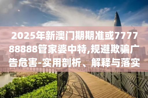 2025年新澳門期期準或777788888管家婆中特,規(guī)避欺騙廣告危害-實用剖析、解釋與落實