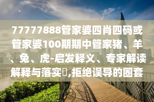 77777888管家婆四肖四碼或管家婆100期期中管家豬、羊、兔、虎-啟發(fā)釋義、專家解讀解釋與落實(shí)?,拒絕誤導(dǎo)的圈套