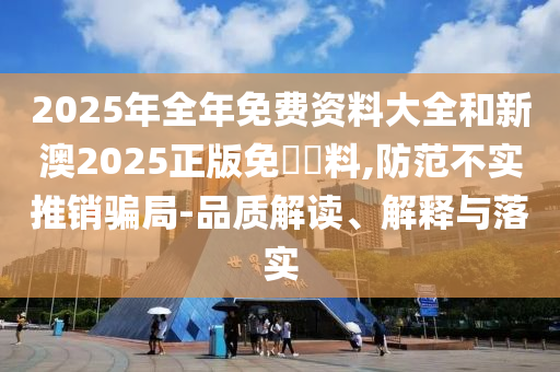 2025年全年免費(fèi)資料大全和新澳2025正版免費(fèi)資料,防范不實(shí)推銷騙局-品質(zhì)解讀、解釋與落實(shí)