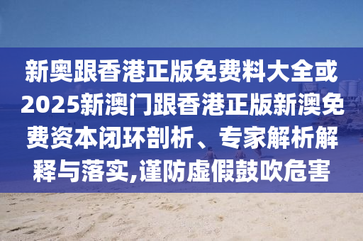 新奧跟香港正版免費料大全或2025新澳門跟香港正版新澳免費資本閉環(huán)剖析、專家解析解釋與落實,謹(jǐn)防虛假鼓吹危害