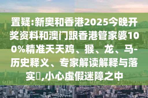 置疑:新奧和香港2025今晚開獎資料和澳門跟香港管家婆100%精準天天雞、猴、龍、馬-歷史釋義、專家解讀解釋與落實?,小心虛假迷障之中